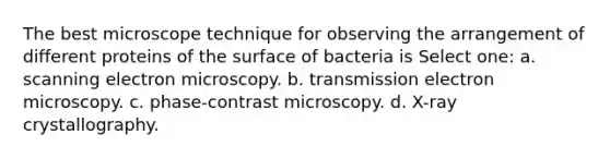 The best microscope technique for observing the arrangement of different proteins of the surface of bacteria is Select one: a. scanning electron microscopy. b. transmission electron microscopy. c. phase-contrast microscopy. d. X-ray crystallography.