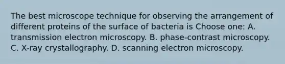 The best microscope technique for observing the arrangement of different proteins of the surface of bacteria is Choose one: A. transmission electron microscopy. B. phase-contrast microscopy. C. X-ray crystallography. D. scanning electron microscopy.