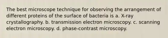 The best microscope technique for observing the arrangement of different proteins of the surface of bacteria is a. X-ray crystallography. b. transmission electron microscopy. c. scanning electron microscopy. d. phase-contrast microscopy.