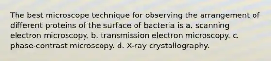 The best microscope technique for observing the arrangement of different proteins of the surface of bacteria is a. scanning electron microscopy. b. transmission electron microscopy. c. phase-contrast microscopy. d. X-ray crystallography.