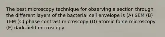 The best microscopy technique for observing a section through the different layers of the bacterial cell envelope is (A) SEM (B) TEM (C) phase contrast microscopy (D) atomic force microscopy (E) dark-field microscopy