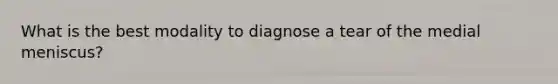 What is the best modality to diagnose a tear of the medial meniscus?