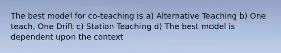 The best model for co-teaching is a) Alternative Teaching b) One teach, One Drift c) Station Teaching d) The best model is dependent upon the context