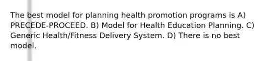 The best model for planning health promotion programs is A) PRECEDE-PROCEED. B) Model for Health Education Planning. C) Generic Health/Fitness Delivery System. D) There is no best model.