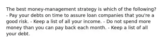 The best money-management strategy is which of the following? - Pay your debts on time to assure loan companies that you're a good risk. - Keep a list of all your income. - Do not spend more money than you can pay back each month. - Keep a list of all your debt.