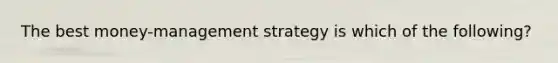 The best money-management strategy is which of the following?