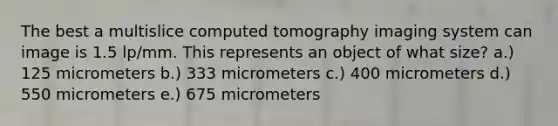 The best a multislice computed tomography imaging system can image is 1.5 lp/mm. This represents an object of what size? a.) 125 micrometers b.) 333 micrometers c.) 400 micrometers d.) 550 micrometers e.) 675 micrometers