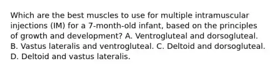 Which are the best muscles to use for multiple intramuscular injections (IM) for a 7-month-old infant, based on the principles of growth and development? A. Ventrogluteal and dorsogluteal. B. Vastus lateralis and ventrogluteal. C. Deltoid and dorsogluteal. D. Deltoid and vastus lateralis.