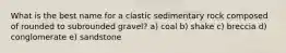 What is the best name for a clastic sedimentary rock composed of rounded to subrounded gravel? a) coal b) shake c) breccia d) conglomerate e) sandstone