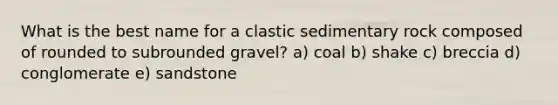 What is the best name for a clastic sedimentary rock composed of rounded to subrounded gravel? a) coal b) shake c) breccia d) conglomerate e) sandstone