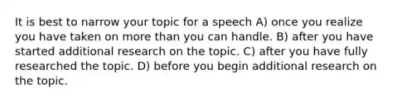 It is best to narrow your topic for a speech A) once you realize you have taken on more than you can handle. B) after you have started additional research on the topic. C) after you have fully researched the topic. D) before you begin additional research on the topic.