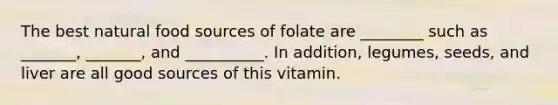 The best natural food sources of folate are ________ such as _______, _______, and __________. In addition, legumes, seeds, and liver are all good sources of this vitamin.