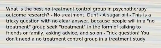 What is the best no treatment control group in psychotherapy outcome research? - No treatment. Duh! - A sugar pill - This is a tricky question with no clear answer, because people will in a "no treatment" group seek "treatment" in the form of talking to friends or family, asking advice, and so on - Trick question! You don't need a no treatment control group in a treatment study