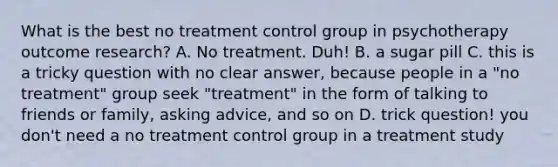 What is the best no treatment control group in psychotherapy outcome research? A. No treatment. Duh! B. a sugar pill C. this is a tricky question with no clear answer, because people in a "no treatment" group seek "treatment" in the form of talking to friends or family, asking advice, and so on D. trick question! you don't need a no treatment control group in a treatment study