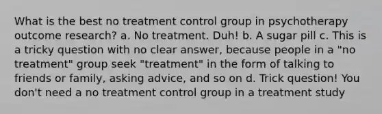 What is the best no treatment control group in psychotherapy outcome research? a. No treatment. Duh! b. A sugar pill c. This is a tricky question with no clear answer, because people in a "no treatment" group seek "treatment" in the form of talking to friends or family, asking advice, and so on d. Trick question! You don't need a no treatment control group in a treatment study