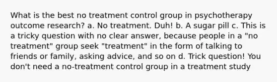 What is the best no treatment control group in psychotherapy outcome research? a. No treatment. Duh! b. A sugar pill c. This is a tricky question with no clear answer, because people in a "no treatment" group seek "treatment" in the form of talking to friends or family, asking advice, and so on d. Trick question! You don't need a no-treatment control group in a treatment study