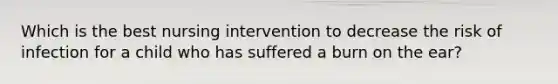 Which is the best nursing intervention to decrease the risk of infection for a child who has suffered a burn on the ear?