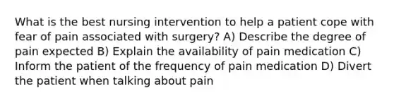 What is the best nursing intervention to help a patient cope with fear of pain associated with surgery? A) Describe the degree of pain expected B) Explain the availability of pain medication C) Inform the patient of the frequency of pain medication D) Divert the patient when talking about pain