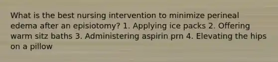 What is the best nursing intervention to minimize perineal edema after an episiotomy? 1. Applying ice packs 2. Offering warm sitz baths 3. Administering aspirin prn 4. Elevating the hips on a pillow