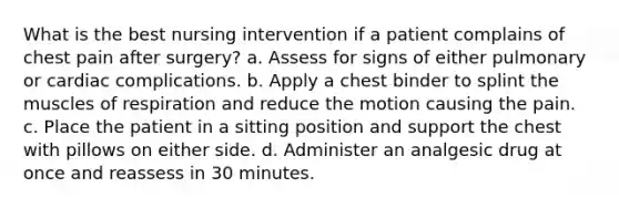 What is the best nursing intervention if a patient complains of chest pain after surgery? a. Assess for signs of either pulmonary or cardiac complications. b. Apply a chest binder to splint the muscles of respiration and reduce the motion causing the pain. c. Place the patient in a sitting position and support the chest with pillows on either side. d. Administer an analgesic drug at once and reassess in 30 minutes.