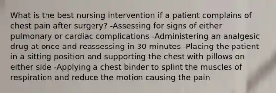 What is the best nursing intervention if a patient complains of chest pain after surgery? -Assessing for signs of either pulmonary or cardiac complications -Administering an analgesic drug at once and reassessing in 30 minutes -Placing the patient in a sitting position and supporting the chest with pillows on either side -Applying a chest binder to splint the muscles of respiration and reduce the motion causing the pain