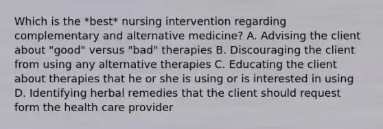 Which is the *best* nursing intervention regarding complementary and alternative medicine? A. Advising the client about "good" versus "bad" therapies B. Discouraging the client from using any alternative therapies C. Educating the client about therapies that he or she is using or is interested in using D. Identifying herbal remedies that the client should request form the health care provider