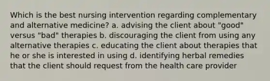 Which is the best nursing intervention regarding complementary and alternative medicine? a. advising the client about "good" versus "bad" therapies b. discouraging the client from using any alternative therapies c. educating the client about therapies that he or she is interested in using d. identifying herbal remedies that the client should request from the health care provider