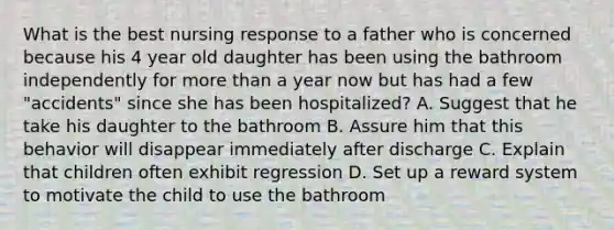 What is the best nursing response to a father who is concerned because his 4 year old daughter has been using the bathroom independently for <a href='https://www.questionai.com/knowledge/keWHlEPx42-more-than' class='anchor-knowledge'>more than</a> a year now but has had a few "accidents" since she has been hospitalized? A. Suggest that he take his daughter to the bathroom B. Assure him that this behavior will disappear immediately after discharge C. Explain that children often exhibit regression D. Set up a reward system to motivate the child to use the bathroom