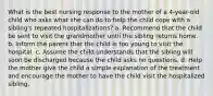 What is the best nursing response to the mother of a 4-year-old child who asks what she can do to help the child cope with a sibling's repeated hospitalizations? a. Recommend that the child be sent to visit the grandmother until the sibling returns home. b. Inform the parent that the child is too young to visit the hospital. c. Assume the child understands that the sibling will soon be discharged because the child asks no questions. d. Help the mother give the child a simple explanation of the treatment and encourage the mother to have the child visit the hospitalized sibling.