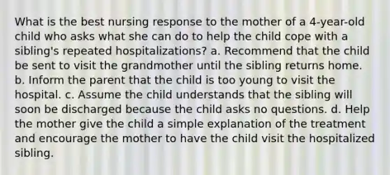 What is the best nursing response to the mother of a 4-year-old child who asks what she can do to help the child cope with a sibling's repeated hospitalizations? a. Recommend that the child be sent to visit the grandmother until the sibling returns home. b. Inform the parent that the child is too young to visit the hospital. c. Assume the child understands that the sibling will soon be discharged because the child asks no questions. d. Help the mother give the child a simple explanation of the treatment and encourage the mother to have the child visit the hospitalized sibling.