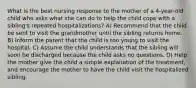 What is the best nursing response to the mother of a 4-year-old child who asks what she can do to help the child cope with a sibling's repeated hospitalizations? A) Recommend that the child be sent to visit the grandmother until the sibling returns home. B) Inform the parent that the child is too young to visit the hospital. C) Assume the child understands that the sibling will soon be discharged because the child asks no questions. D) Help the mother give the child a simple explanation of the treatment, and encourage the mother to have the child visit the hospitalized sibling.