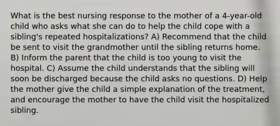 What is the best nursing response to the mother of a 4-year-old child who asks what she can do to help the child cope with a sibling's repeated hospitalizations? A) Recommend that the child be sent to visit the grandmother until the sibling returns home. B) Inform the parent that the child is too young to visit the hospital. C) Assume the child understands that the sibling will soon be discharged because the child asks no questions. D) Help the mother give the child a simple explanation of the treatment, and encourage the mother to have the child visit the hospitalized sibling.