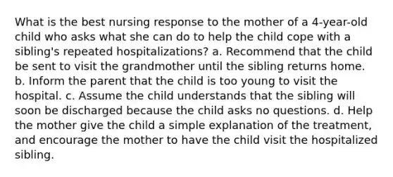 What is the best nursing response to the mother of a 4-year-old child who asks what she can do to help the child cope with a sibling's repeated hospitalizations? a. Recommend that the child be sent to visit the grandmother until the sibling returns home. b. Inform the parent that the child is too young to visit the hospital. c. Assume the child understands that the sibling will soon be discharged because the child asks no questions. d. Help the mother give the child a simple explanation of the treatment, and encourage the mother to have the child visit the hospitalized sibling.