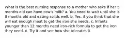 What is the best nursing response to a mother who asks if her 5 months old can have cow's milk? a. You need to wait until she is 8 months old and eating solids well. b. Yes, if you think that she will eat enough meat to get the iron she needs. c. Infants younger than 12 months need iron-rich formula to get the iron they need. d. Try it and see how she tolerates it.