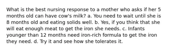 What is the best nursing response to a mother who asks if her 5 months old can have cow's milk? a. You need to wait until she is 8 months old and eating solids well. b. Yes, if you think that she will eat enough meat to get the iron she needs. c. Infants younger than 12 months need iron-rich formula to get the iron they need. d. Try it and see how she tolerates it.