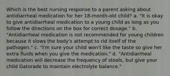 Which is the best nursing response to a parent asking about antidiarrheal medication for her 18-month-old child? a. "It is okay to give antidiarrheal medication to a young child as long as you follow the directions on the box for correct dosage." b. "Antidiarrheal medication is not recommended for young children because it slows the body's attempt to rid itself of the pathogen." c. "I'm sure your child won't like the taste so give her extra fluids when you give the medication." d. "Antidiarrheal medication will decrease the frequency of stools, but give your child Gatorade to maintain electrolyte balance."