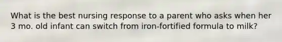 What is the best nursing response to a parent who asks when her 3 mo. old infant can switch from iron-fortified formula to milk?