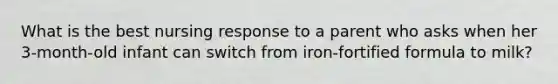 What is the best nursing response to a parent who asks when her 3-month-old infant can switch from iron-fortified formula to milk?