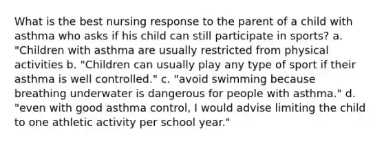 What is the best nursing response to the parent of a child with asthma who asks if his child can still participate in sports? a. "Children with asthma are usually restricted from physical activities b. "Children can usually play any type of sport if their asthma is well controlled." c. "avoid swimming because breathing underwater is dangerous for people with asthma." d. "even with good asthma control, I would advise limiting the child to one athletic activity per school year."