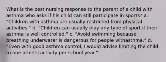 What is the best nursing response to the parent of a child with asthma who asks if his child can still participate in sports? a. "Children with asthma are usually restricted from physical activities." b. "Children can usually play any type of sport if their asthma is well controlled." c. "Avoid swimming because breathing underwater is dangerous for people withasthma." d. "Even with good asthma control, I would advise limiting the child to one athleticactivity per school year."