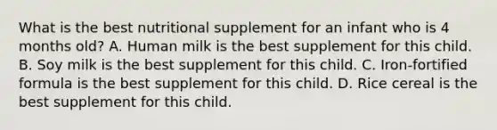 What is the best nutritional supplement for an infant who is 4 months old? A. Human milk is the best supplement for this child. B. Soy milk is the best supplement for this child. C. Iron-fortified formula is the best supplement for this child. D. Rice cereal is the best supplement for this child.