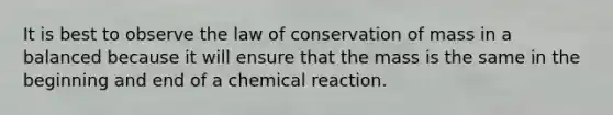 It is best to observe the law of conservation of mass in a balanced because it will ensure that the mass is the same in the beginning and end of a chemical reaction.