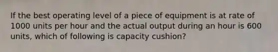 If the best operating level of a piece of equipment is at rate of 1000 units per hour and the actual output during an hour is 600 units, which of following is capacity cushion?