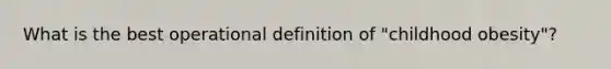 What is the best operational definition of "childhood obesity"?