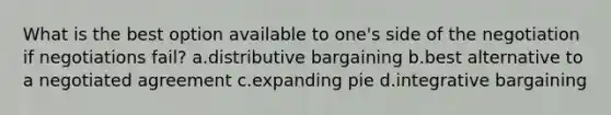 What is the best option available to one's side of the negotiation if negotiations fail? a.distributive bargaining b.best alternative to a negotiated agreement c.expanding pie d.integrative bargaining