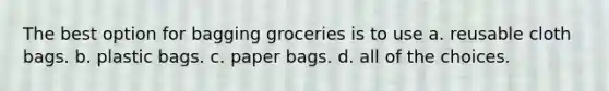 The best option for bagging groceries is to use a. reusable cloth bags. b. plastic bags. c. paper bags. d. all of the choices.