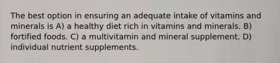 The best option in ensuring an adequate intake of vitamins and minerals is A) a healthy diet rich in vitamins and minerals. B) fortified foods. C) a multivitamin and mineral supplement. D) individual nutrient supplements.