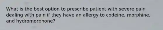 What is the best option to prescribe patient with severe pain dealing with pain if they have an allergy to codeine, morphine, and hydromorphone?