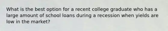 What is the best option for a recent college graduate who has a large amount of school loans during a recession when yields are low in the market?