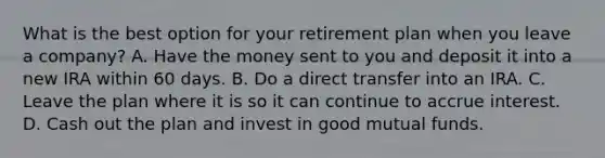 What is the best option for your retirement plan when you leave a company? A. Have the money sent to you and deposit it into a new IRA within 60 days. B. Do a direct transfer into an IRA. C. Leave the plan where it is so it can continue to accrue interest. D. Cash out the plan and invest in good mutual funds.